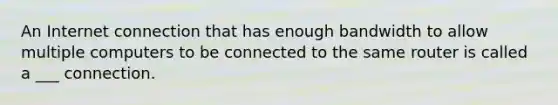 An Internet connection that has enough bandwidth to allow multiple computers to be connected to the same router is called a ___ connection.