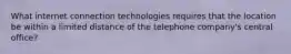 What internet connection technologies requires that the location be within a limited distance of the telephone company's central office?