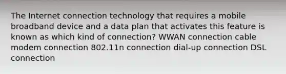 The Internet connection technology that requires a mobile broadband device and a data plan that activates this feature is known as which kind of connection? WWAN connection cable modem connection 802.11n connection dial-up connection DSL connection