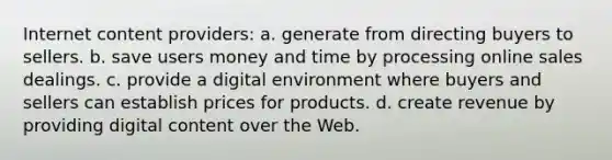 Internet content providers: a. generate from directing buyers to sellers. b. save users money and time by processing online sales dealings. c. provide a digital environment where buyers and sellers can establish prices for products. d. create revenue by providing digital content over the Web.