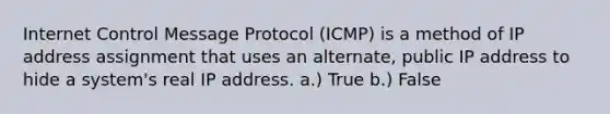 Internet Control Message Protocol (ICMP) is a method of IP address assignment that uses an alternate, public IP address to hide a system's real IP address. a.) True b.) False