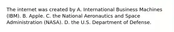 The internet was created by A. International Business Machines (IBM). B. Apple. C. the National Aeronautics and Space Administration (NASA). D. the U.S. Department of Defense.