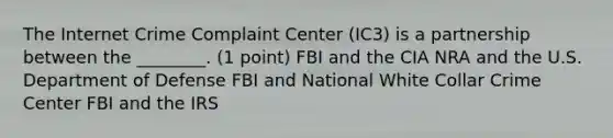 The Internet Crime Complaint Center (IC3) is a partnership between the ________. (1 point) FBI and the CIA NRA and the U.S. Department of Defense FBI and National White Collar Crime Center FBI and the IRS