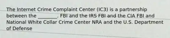 The Internet Crime Complaint Center (IC3) is a partnership between the ________. FBI and the IRS FBI and the CIA FBI and National White Collar Crime Center NRA and the U.S. Department of Defense