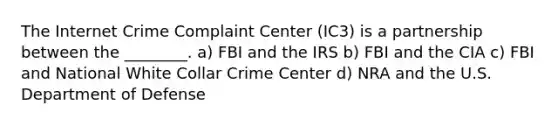 The Internet Crime Complaint Center (IC3) is a partnership between the ________. a) FBI and the IRS b) FBI and the CIA c) FBI and National White Collar Crime Center d) NRA and the U.S. Department of Defense