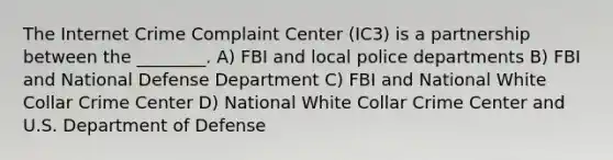 The Internet Crime Complaint Center (IC3) is a partnership between the ________. A) FBI and local police departments B) FBI and National Defense Department C) FBI and National White Collar Crime Center D) National White Collar Crime Center and U.S. Department of Defense