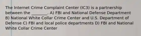 The Internet Crime Complaint Center (IC3) is a partnership between the ________. A) FBI and National Defense Department B) National White Collar Crime Center and U.S. Department of Defense C) FBI and local police departments D) FBI and National White Collar Crime Center