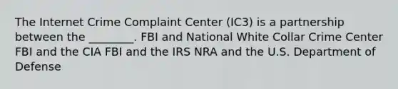 The Internet Crime Complaint Center (IC3) is a partnership between the ________. FBI and National White Collar Crime Center FBI and the CIA FBI and the IRS NRA and the U.S. Department of Defense