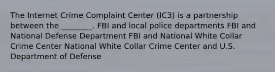 The Internet Crime Complaint Center (IC3) is a partnership between the ________. FBI and local police departments FBI and National Defense Department FBI and National White Collar Crime Center National White Collar Crime Center and U.S. Department of Defense