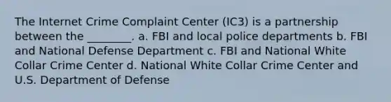 The Internet Crime Complaint Center (IC3) is a partnership between the ________. a. FBI and local police departments b. FBI and National Defense Department c. FBI and National White Collar Crime Center d. National White Collar Crime Center and U.S. Department of Defense