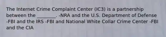 The Internet Crime Complaint Center (IC3) is a partnership between the ________. -NRA and the U.S. Department of Defense -FBI and the IRS -FBI and National White Collar Crime Center -FBI and the CIA