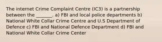 The internet Crime Complaint Centre (IC3) is a partnership between the _______. a) FBI and local police departments b) National White Collar Crime Centre and U.S Department of Defence c) FBI and National Defence Department d) FBI and National White Collar Crime Center