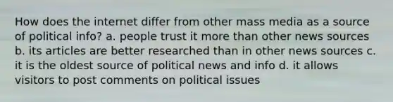 How does the internet differ from other mass media as a source of political info? a. people trust it more than other news sources b. its articles are better researched than in other news sources c. it is the oldest source of political news and info d. it allows visitors to post comments on political issues