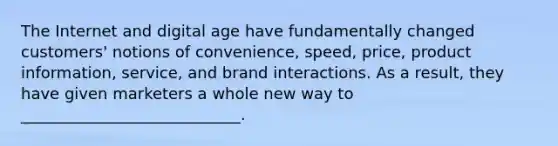 The Internet and digital age have fundamentally changed​ customers' notions of​ convenience, speed,​ price, product​ information, service, and brand interactions. As a​ result, they have given marketers a whole new way to​ ____________________________.