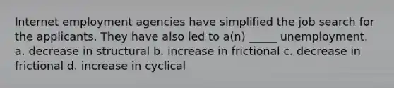 Internet employment agencies have simplified the job search for the applicants. They have also led to a(n) _____ unemployment. a. decrease in structural b. increase in frictional c. decrease in frictional d. increase in cyclical