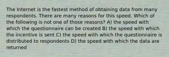 The Internet is the fastest method of obtaining data from many respondents. There are many reasons for this speed. Which of the following is not one of those reasons? A) the speed with which the questionnaire can be created B) the speed with which the incentive is sent C) the speed with which the questionnaire is distributed to respondents D) the speed with which the data are returned