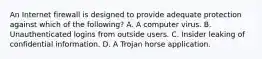 An Internet firewall is designed to provide adequate protection against which of the following? A. A computer virus. B. Unauthenticated logins from outside users. C. Insider leaking of confidential information. D. A Trojan horse application.