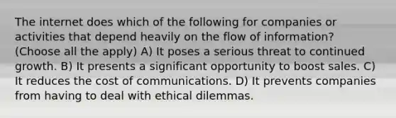 The internet does which of the following for companies or activities that depend heavily on the flow of information? (Choose all the apply) A) It poses a serious threat to continued growth. B) It presents a significant opportunity to boost sales. C) It reduces the cost of communications. D) It prevents companies from having to deal with ethical dilemmas.