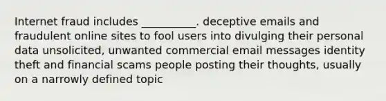 Internet fraud includes __________. deceptive emails and fraudulent online sites to fool users into divulging their personal data unsolicited, unwanted commercial email messages identity theft and financial scams people posting their thoughts, usually on a narrowly defined topic