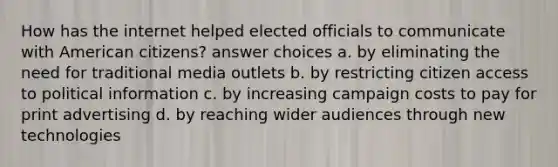 How has the internet helped elected officials to communicate with American citizens? answer choices a. by eliminating the need for traditional media outlets b. by restricting citizen access to political information c. by increasing campaign costs to pay for print advertising d. by reaching wider audiences through new technologies