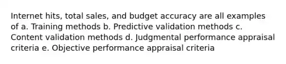 Internet hits, total sales, and budget accuracy are all examples of a. Training methods b. Predictive validation methods c. Content validation methods d. Judgmental performance appraisal criteria e. Objective performance appraisal criteria