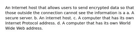 An Internet host that allows users to send encrypted data so that those outside the connection cannot see the information is a a. A secure server. b. An internet host. c. A computer that has its own Internet Protocol address. d. A computer that has its own World Wide Web address.