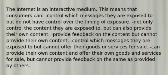 The Internet is an interactive medium. This means that consumers can: -control which messages they are exposed to but do not have control over the timing of exposure. -not only control the content they are exposed to, but can also provide their own content. -provide feedback on the content but cannot provide their own content. -control which messages they are exposed to but cannot offer their goods or services for sale. -can provide their own content and offer their own goods and services for sale, but cannot provide feedback on the same as provided by others.