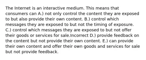 The Internet is an interactive medium. This means that consumers can A.) not only control the content they are exposed to but also provide their own content. B.) control which messages they are exposed to but not the timing of exposure. C.) control which messages they are exposed to but not offer their goods or services for sale.Incorrect D.) provide feedback on the content but not provide their own content. E.) can provide their own content and offer their own goods and services for sale but not provide feedback.