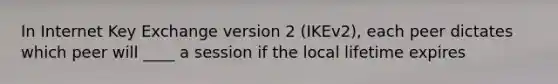 In Internet Key Exchange version 2 (IKEv2), each peer dictates which peer will ____ a session if the local lifetime expires