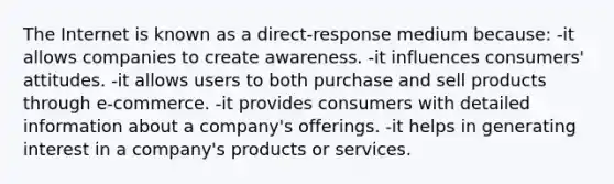 The Internet is known as a direct-response medium because: -it allows companies to create awareness. -it influences consumers' attitudes. -it allows users to both purchase and sell products through e-commerce. -it provides consumers with detailed information about a company's offerings. -it helps in generating interest in a company's products or services.