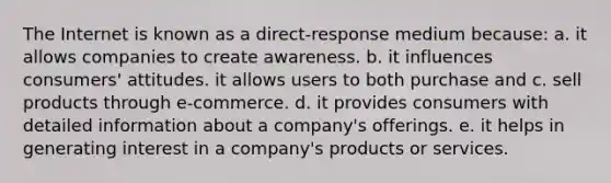 The Internet is known as a direct-response medium because: a. it allows companies to create awareness. b. it influences consumers' attitudes. it allows users to both purchase and c. sell products through e-commerce. d. it provides consumers with detailed information about a company's offerings. e. it helps in generating interest in a company's products or services.