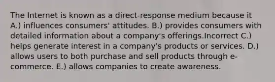 The Internet is known as a direct-response medium because it A.) influences consumers' attitudes. B.) provides consumers with detailed information about a company's offerings.Incorrect C.) helps generate interest in a company's products or services. D.) allows users to both purchase and sell products through e-commerce. E.) allows companies to create awareness.