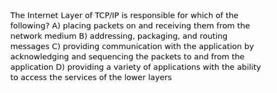 The Internet Layer of TCP/IP is responsible for which of the following? A) placing packets on and receiving them from the network medium B) addressing, packaging, and routing messages C) providing communication with the application by acknowledging and sequencing the packets to and from the application D) providing a variety of applications with the ability to access the services of the lower layers