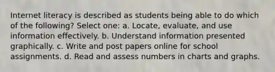 Internet literacy is described as students being able to do which of the following? Select one: a. Locate, evaluate, and use information effectively. b. Understand information presented graphically. c. Write and post papers online for school assignments. d. Read and assess numbers in charts and graphs.