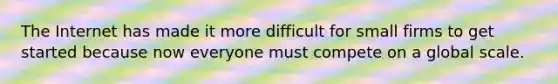 The Internet has made it more difficult for small firms to get started because now everyone must compete on a global scale.