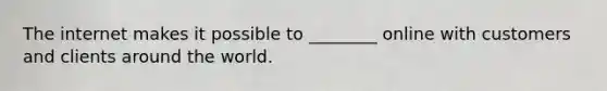 The internet makes it possible to ________ online with customers and clients around the world.