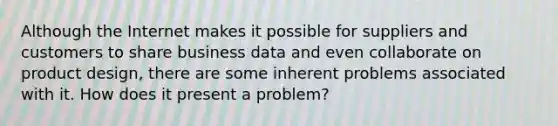 Although the Internet makes it possible for suppliers and customers to share business data and even collaborate on product​ design, there are some inherent problems associated with it. How does it present a​ problem?