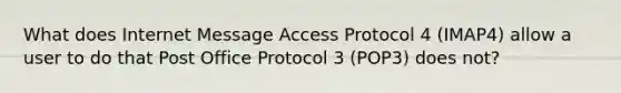 What does Internet Message Access Protocol 4 (IMAP4) allow a user to do that Post Office Protocol 3 (POP3) does not?