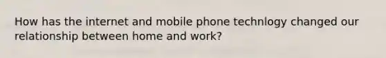 How has the internet and mobile phone technlogy changed our relationship between home and work?