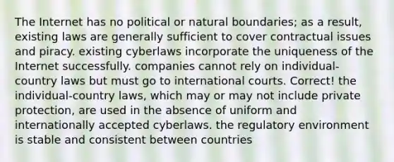 The Internet has no political or natural boundaries; as a result, existing laws are generally sufficient to cover contractual issues and piracy. existing cyberlaws incorporate the uniqueness of the Internet successfully. companies cannot rely on individual-country laws but must go to international courts. Correct! the individual-country laws, which may or may not include private protection, are used in the absence of uniform and internationally accepted cyberlaws. the regulatory environment is stable and consistent between countries