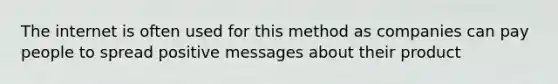 The internet is often used for this method as companies can pay people to spread positive messages about their product