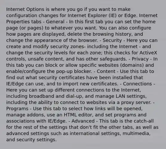 Internet Options is where you go if you want to make configuration changes for Internet Explorer (IE) or Edge. Internet Properties tabs - General - In this first tab you can set the home page (or pages) to whatever you want. You can also configure how pages are displayed, delete the browsing history, and change the appearance of the browser. - Security - Here you can create and modify security zones- including the Internet - and change the security levels for each zone; this checks for ActiveX controls, unsafe content, and has other safeguards. - Privacy - In this tab you can block or allow specific websites (domains) and enable/configure the pop-up blocker. - Content - Use this tab to find out what security certificates have been installed that IE/Edge can use, and to import new certificates. - Connections - Here you can set up different connections to the Internet, including broadband and dial-up, and manage LAN settings, including the ability to connect to websites via a proxy server. - Programs - Use this tab to select how links will be opened, manage addons, use an HTML editor, and set programs and associations with IE/Edge. - Advanced - This tab is the catch-all for the rest of the settings that don't fit the other tabs, as well as advanced settings such as international settings, multimedia, and security settings.