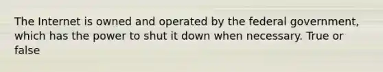 The Internet is owned and operated by the federal government, which has the power to shut it down when necessary. True or false