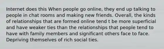 Internet does this When people go online, they end up talking to people in chat rooms and making new friends. Overall, the kinds of relationships that are formed online tend t be more superficial and have weaker ties than the relationships that people tend to have with family members and significant others face to face. Depriving themselves of rich social ties.