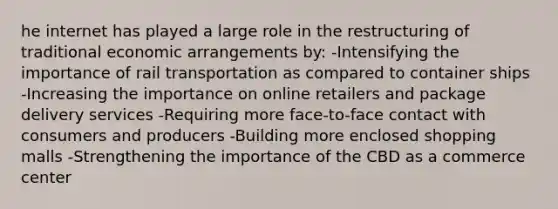 he internet has played a large role in the restructuring of traditional economic arrangements by: -Intensifying the importance of rail transportation as compared to container ships -Increasing the importance on online retailers and package delivery services -Requiring more face-to-face contact with consumers and producers -Building more enclosed shopping malls -Strengthening the importance of the CBD as a commerce center