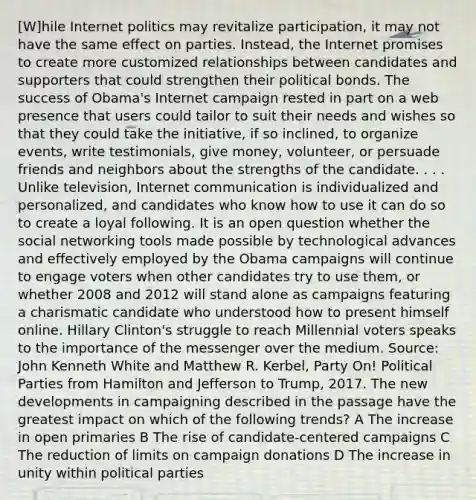 [W]hile Internet politics may revitalize participation, it may not have the same effect on parties. Instead, the Internet promises to create more customized relationships between candidates and supporters that could strengthen their political bonds. The success of Obama's Internet campaign rested in part on a web presence that users could tailor to suit their needs and wishes so that they could take the initiative, if so inclined, to organize events, write testimonials, give money, volunteer, or persuade friends and neighbors about the strengths of the candidate. . . . Unlike television, Internet communication is individualized and personalized, and candidates who know how to use it can do so to create a loyal following. It is an open question whether the social networking tools made possible by technological advances and effectively employed by the Obama campaigns will continue to engage voters when other candidates try to use them, or whether 2008 and 2012 will stand alone as campaigns featuring a charismatic candidate who understood how to present himself online. Hillary Clinton's struggle to reach Millennial voters speaks to the importance of the messenger over the medium. Source: John Kenneth White and Matthew R. Kerbel, Party On! Political Parties from Hamilton and Jefferson to Trump, 2017. The new developments in campaigning described in the passage have the greatest impact on which of the following trends? A The increase in open primaries B The rise of candidate-centered campaigns C The reduction of limits on campaign donations D The increase in unity within political parties