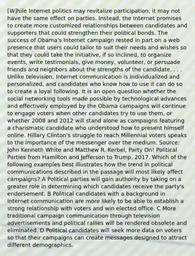 [W]hile Internet politics may revitalize participation, it may not have the same effect on parties. Instead, the Internet promises to create more customized relationships between candidates and supporters that could strengthen their political bonds. The success of Obama's Internet campaign rested in part on a web presence that users could tailor to suit their needs and wishes so that they could take the initiative, if so inclined, to organize events, write testimonials, give money, volunteer, or persuade friends and neighbors about the strengths of the candidate. . . . Unlike television, Internet communication is individualized and personalized, and candidates who know how to use it can do so to create a loyal following. It is an open question whether the social networking tools made possible by technological advances and effectively employed by the Obama campaigns will continue to engage voters when other candidates try to use them, or whether 2008 and 2012 will stand alone as campaigns featuring a charismatic candidate who understood how to present himself online. Hillary Clinton's struggle to reach Millennial voters speaks to the importance of the messenger over the medium. Source: John Kenneth White and Matthew R. Kerbel, Party On! Political Parties from Hamilton and Jefferson to Trump, 2017. Which of the following examples best illustrates how the trend in political communications described in the passage will most likely affect campaigns? A Political parties will gain authority by taking on a greater role in determining which candidates receive the party's endorsement. B Political candidates with a background in Internet communication are more likely to be able to establish a strong relationship with voters and win elected office. C More traditional campaign communication through television advertisements and political rallies will be rendered obsolete and eliminated. D Political candidates will seek more data on voters so that their campaigns can create messages designed to attract different demographics.