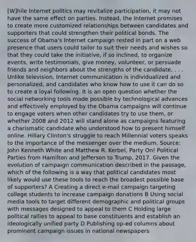 [W]hile Internet politics may revitalize participation, it may not have the same effect on parties. Instead, the Internet promises to create more customized relationships between candidates and supporters that could strengthen their political bonds. The success of Obama's Internet campaign rested in part on a web presence that users could tailor to suit their needs and wishes so that they could take the initiative, if so inclined, to organize events, write testimonials, give money, volunteer, or persuade friends and neighbors about the strengths of the candidate. . . . Unlike television, Internet communication is individualized and personalized, and candidates who know how to use it can do so to create a loyal following. It is an open question whether the social networking tools made possible by technological advances and effectively employed by the Obama campaigns will continue to engage voters when other candidates try to use them, or whether 2008 and 2012 will stand alone as campaigns featuring a charismatic candidate who understood how to present himself online. Hillary Clinton's struggle to reach Millennial voters speaks to the importance of the messenger over the medium. Source: John Kenneth White and Matthew R. Kerbel, Party On! Political Parties from Hamilton and Jefferson to Trump, 2017. Given the evolution of campaign communication described in the passage, which of the following is a way that political candidates most likely would use these tools to reach the broadest possible base of supporters? A Creating a direct e-mail campaign targeting college students to increase campaign donations B Using social media tools to target different demographic and political groups with messages designed to appeal to them C Holding large political rallies to appeal to base constituents and establish an ideologically unified party D Publishing op-ed columns about prominent campaign issues in national newspapers