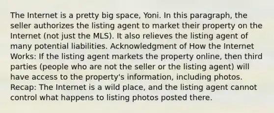 The Internet is a pretty big space, Yoni. In this paragraph, the seller authorizes the listing agent to market their property on the Internet (not just the MLS). It also relieves the listing agent of many potential liabilities. Acknowledgment of How the Internet Works: If the listing agent markets the property online, then third parties (people who are not the seller or the listing agent) will have access to the property's information, including photos. Recap: The Internet is a wild place, and the listing agent cannot control what happens to listing photos posted there.