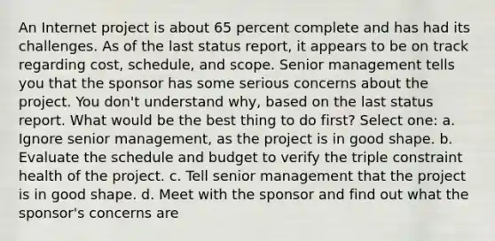 An Internet project is about 65 percent complete and has had its challenges. As of the last status report, it appears to be on track regarding cost, schedule, and scope. Senior management tells you that the sponsor has some serious concerns about the project. You don't understand why, based on the last status report. What would be the best thing to do first? Select one: a. Ignore senior management, as the project is in good shape. b. Evaluate the schedule and budget to verify the triple constraint health of the project. c. Tell senior management that the project is in good shape. d. Meet with the sponsor and find out what the sponsor's concerns are